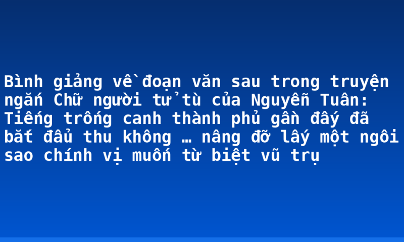 Bình giảng về đoạn văn sau trong truyện ngắn Chữ người tử tù của Nguyễn Tuân: Tiếng trống canh thành phủ gần đấy đã bắt đẩu thu không … nâng đỡ lấy một ngôi sao chính vị muốn từ biệt vũ trụ