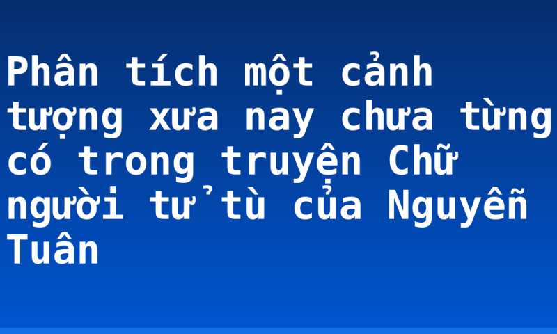 Phân tích một cảnh tượng xưa nay chưa từng có trong truyện Chữ người tử tù của Nguyễn Tuân