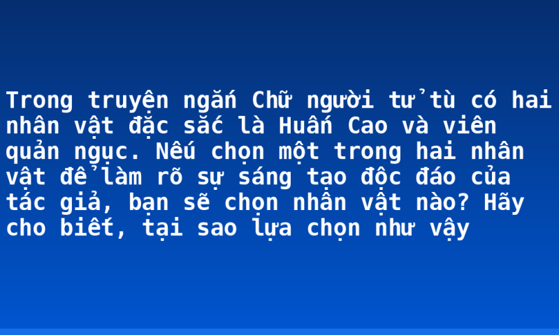 Trong truyện ngắn Chữ người tử tù có hai nhân vật đặc sắc là Huấn Cao và viên quản ngục. Nếu chọn một trong hai nhân vật để làm rõ sự sáng tạo độc đáo của tác giả, bạn sẽ chọn nhân vật nào? Hãy cho biết, tại sao lựa chọn như vậy