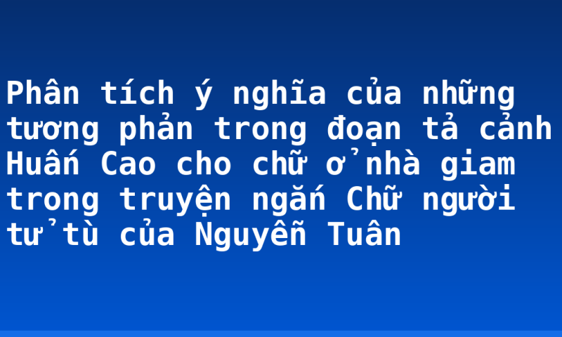 Phân tích ý nghĩa của những tương phản trong đoạn tả cảnh Huấn Cao cho chữ ở nhà giam trong truyện ngắn Chữ người tử tù của Nguyễn Tuân
