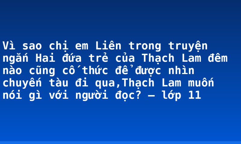 Vì sao chị em Liên trong truyện ngắn Hai đứa trẻ của Thạch Lam đêm nào cũng cố thức để được nhìn chuyến tàu đi qua,Thạch Lam muốn nói gì với người đọc? – lớp 11