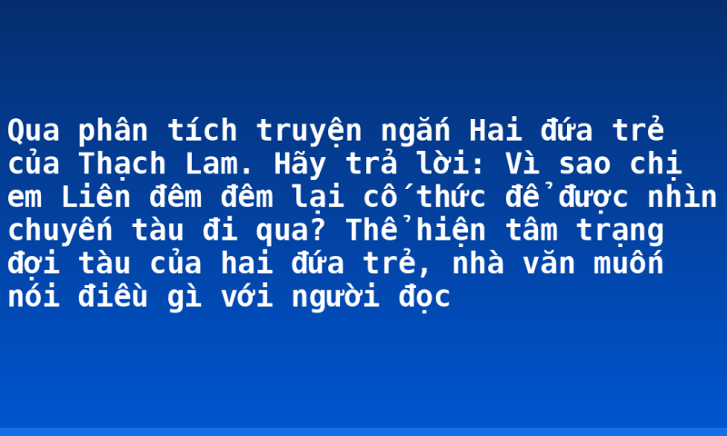 Qua phân tích truyện ngắn Hai đứa trẻ của Thạch Lam. Hãy trả lời: Vì sao chị em Liên đêm đêm lại cố thức để được nhìn chuyến tàu đi qua? Thể hiện tâm trạng đợi tàu của hai đứa trẻ, nhà văn muốn nói điều gì với người đọc
