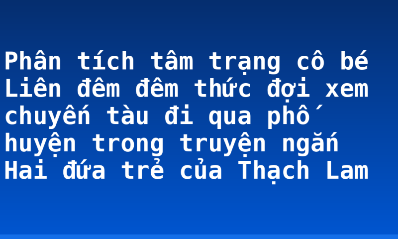 Phân tích tâm trạng cô bé Liên đêm đêm thức đợi xem chuyến tàu đi qua phố huyện trong truyện ngắn Hai đứa trẻ của Thạch Lam