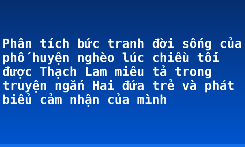 Phân tích bức tranh đời sống của phố huyện nghèo lúc chiều tối được Thạch Lam miêu tả trong truyện ngắn Hai đứa trẻ và phát biểu cảm nhận của mình