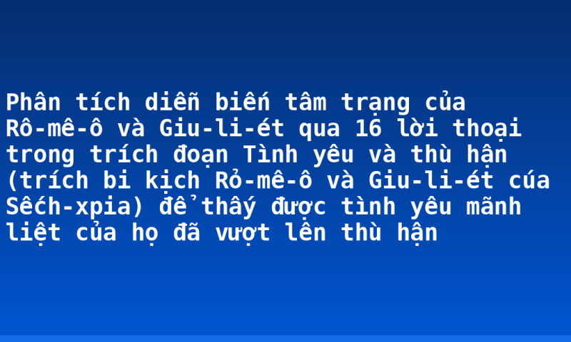 Phân tích diễn biến tâm trạng của Rô-mê-ô và Giu-li-ét qua 16 lời thoại trong trích đoạn Tình yêu và thù hận (trích bi kịch Rỏ-mê-ô và Giu-li-ét cúa Sếch-xpia) để thấy được tình yêu mãnh liệt của họ đã vượt lên thù hận