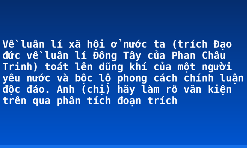 Về luân lí xã hội ở nước ta (trích Đạo đức về luân lí Đông Tây của Phan Châu Trinh) toát lên dũng khí của một người yêu nước và bộc lộ phong cách chính luận độc đáo.  Anh (chị) hãy làm rõ văn kiện trên qua phân tích đoạn trích