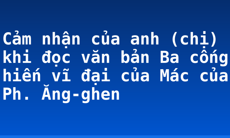 Cảm nhận của anh (chị) khi đọc văn bản Ba cống hiến vĩ đại của Mác của Ph. Ăng-ghen