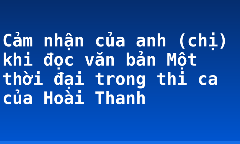 Cảm nhận của anh (chị) khi đọc văn bản Một thời đại trong thi ca của Hoài Thanh