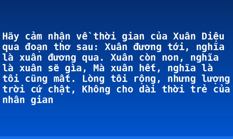 Hãy  cảm nhận về thời gian của Xuân Diệu qua đoạn thơ sau:  Xuân đương tới, nghĩa là xuân đương qua.  Xuân còn non, nghĩa là xuân sẽ gìa,  Mà xuân hết, nghĩa là tôi cũng mất.  Lòng tôi rộng, nhưng lượng trời cứ chật,  Không cho dài thời trẻ của nhân gian