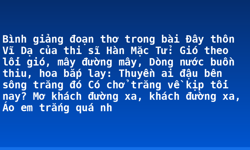 Bình giảng đoạn thơ trong bài Đây thôn Vĩ Dạ của thi sĩ Hàn Mặc Tử:  Gió theo lối gió, mây đường mây,  Dòng nước buồn thiu, hoa bắp lay:  Thuyền ai đậu bên sông trăng đó  Có chở trăng về kịp tối nay?  Mơ khách đường xa, khách đường xa,  Áo em trắng quá nh