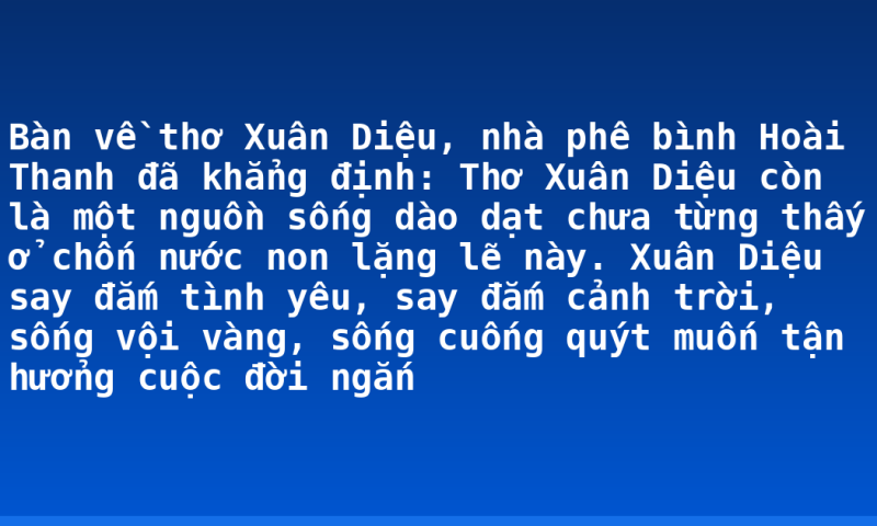 Bàn về thơ Xuân Diệu, nhà phê bình Hoài Thanh đã khẳng định: Thơ Xuân Diệu còn là một nguồn sống dào dạt chưa từng thấy ở chốn nước non lặng lẽ này. Xuân Diệu say đắm tình yêu, say đắm cảnh trời, sống vội vàng, sống cuống quýt muốn tận hưởng cuộc đời ngắn