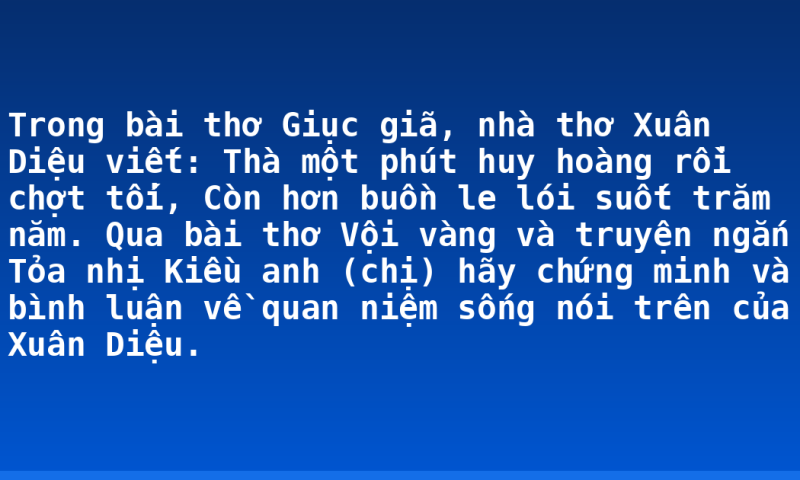 Trong bài thơ Giục giã, nhà thơ Xuân Diệu viết:  Thà một phút huy hoàng rồi chợt tối,  Còn hơn buồn le lói suốt trăm năm.  Qua bài thơ Vội vàng và truyện ngắn Tỏa nhị Kiều anh (chị) hãy chứng minh và bình luận về quan niệm sống nói trên của Xuân Diệu.