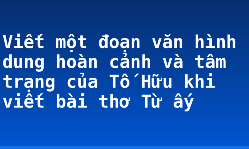 Viết một đoạn văn hình dung hoàn cảnh và tâm trạng của Tố Hữu khi viết bài thơ Từ ấy