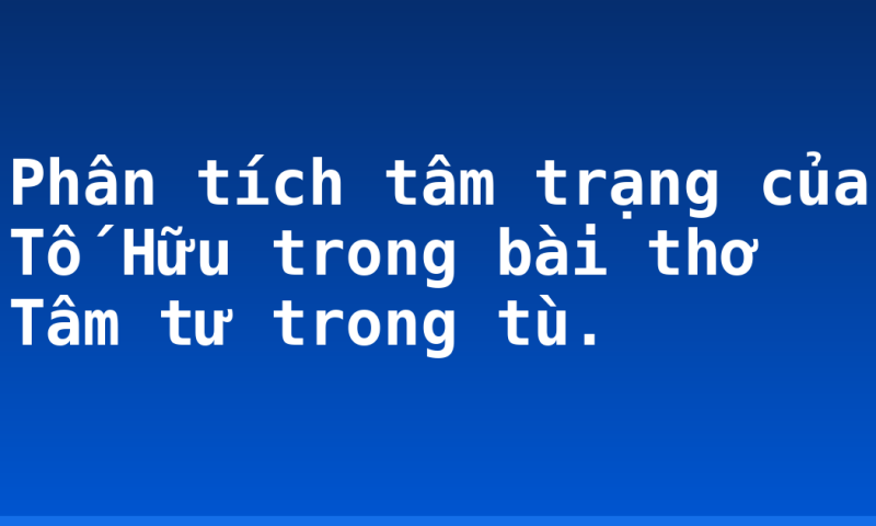 Phân tích tâm trạng của Tố Hữu trong bài thơ Tâm tư trong tù.
