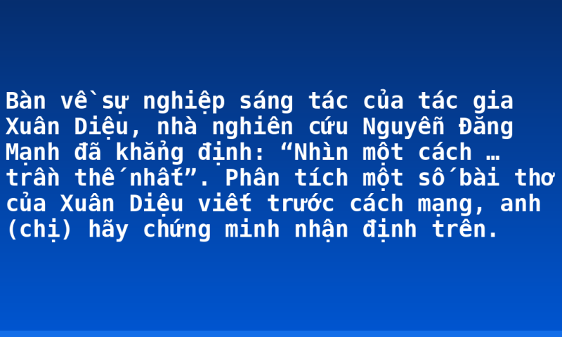Bàn về sự nghiệp sáng tác của tác gia Xuân Diệu, nhà nghiên cứu Nguyễn Đăng Mạnh đã khẳng định: “Nhìn một cách … trần thế nhất”. Phân tích một số bài thơ của Xuân Diệu viết trước cách mạng, anh (chị) hãy chứng minh nhận định trên.