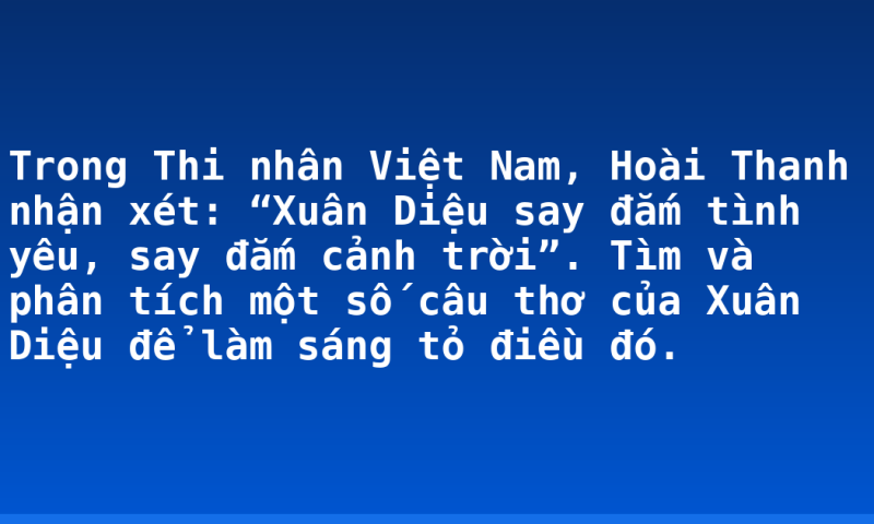 Trong Thi nhân Việt Nam, Hoài Thanh nhận xét: “Xuân Diệu say đắm tình yêu, say đắm cảnh trời”. Tìm và phân tích một số câu thơ của Xuân Diệu để làm sáng tỏ điều đó.