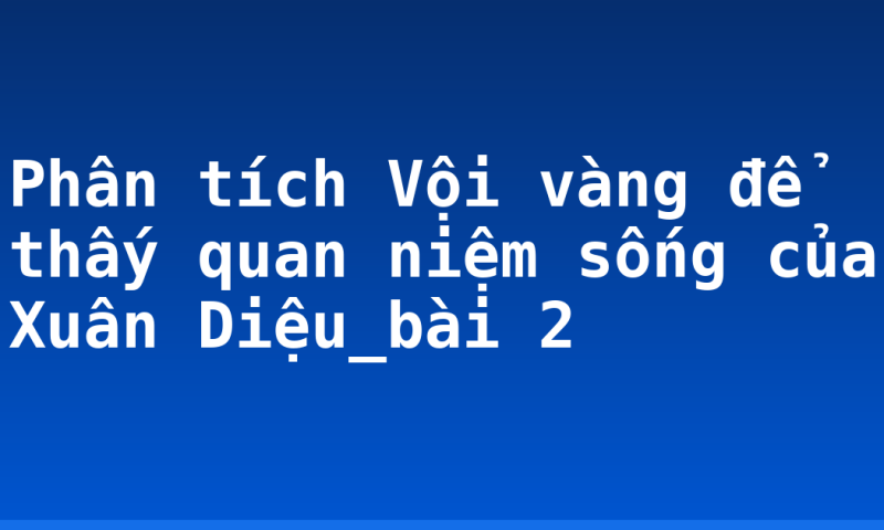 Phân tích Vội vàng để thấy quan niệm sống của Xuân Diệu_bài 2