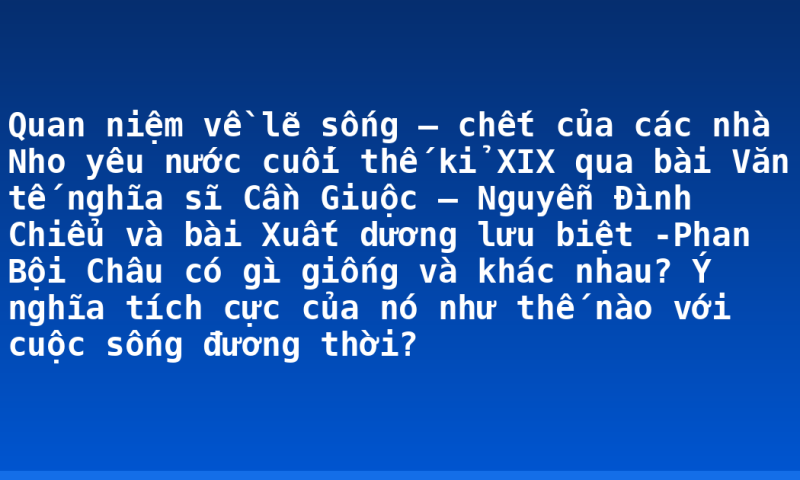 Quan niệm về lẽ sống – chết của các nhà Nho yêu nước cuối thế kỉ XIX qua bài Văn tế nghĩa sĩ Cần Giuộc – Nguyễn Đình Chiểu và bài Xuất dương lưu biệt -Phan Bội Châu có gì giống và khác nhau? Ý nghĩa tích cực của nó như thế nào với cuộc sống đương thời?