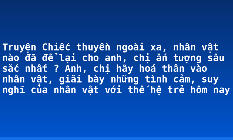 Truyện Chiếc thuyền ngoài xa, nhân vật nào đã để lại cho anh, chị ấn tượng sâu sắc nhất ? Anh, chị hãy hoá thân vào nhân vật, giãi bày những tình cảm, suy nghĩ của nhân vật với thế hệ trẻ hôm nay