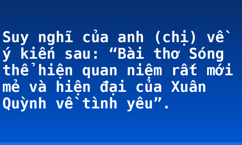 Suy nghĩ của anh (chị) về ý kiến sau: “Bài thơ Sóng thể hiện quan niệm rất mới mẻ và hiện đại của Xuân Quỳnh về tình yêu”.