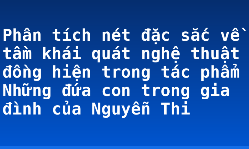 Phân tích nét đặc sắc về tầm khái quát nghệ thuật đồng hiện trong tác phẩm Những đứa con trong gia đình của Nguyễn Thi
