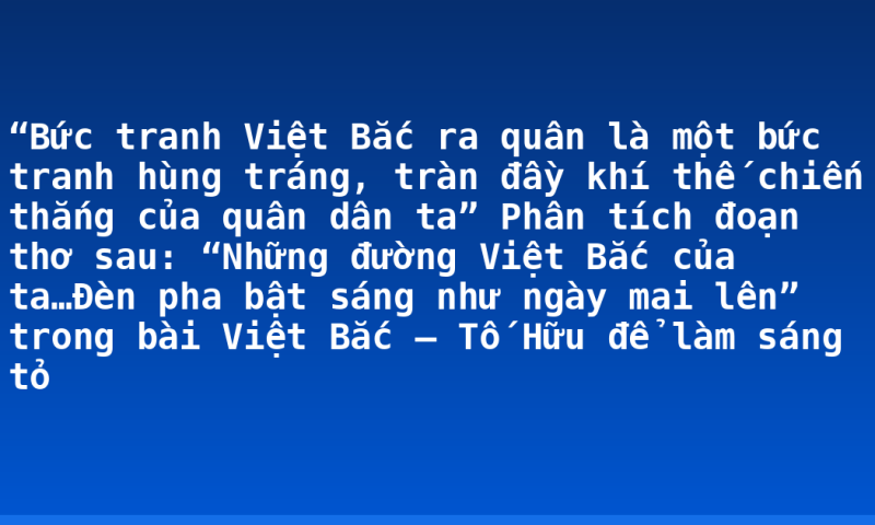 “Bức tranh Việt Bắc ra quân là một bức tranh hùng tráng, tràn đầy khí thế chiến thắng của quân dân ta” Phân tích đoạn thơ sau: “Những đường Việt Bắc của ta…Đèn pha bật sáng như ngày mai lên” trong bài Việt Bắc – Tố Hữu để làm sáng tỏ