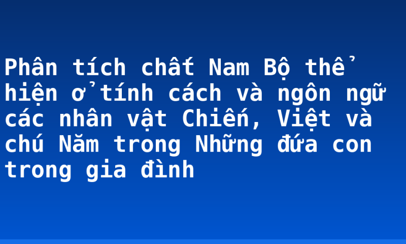 Phân tích chất Nam Bộ thể hiện ở tính cách và ngôn ngữ các nhân vật Chiến, Việt và chú Năm trong Những đứa con trong gia đình