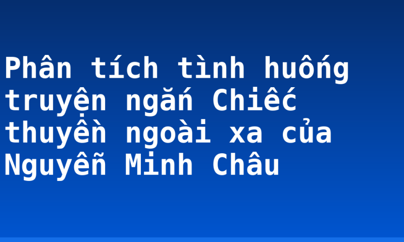 Phân tích tình huống truyện ngắn Chiếc thuyền ngoài xa của Nguyễn Minh Châu