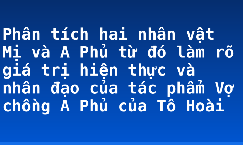Phân tích hai nhân vật Mị và A Phủ từ đó làm rõ giá trị hiện thực và nhân đạo của tác phẩm Vợ chồng A Phủ của Tô Hoài