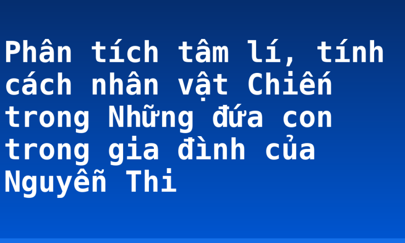 Phân tích tâm lí, tính cách nhân vật Chiến trong Những đứa con trong gia đình của Nguyễn Thi