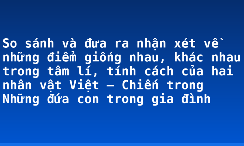 So sánh và đưa ra nhận xét về những điểm giống nhau, khác nhau trong tâm lí, tính cách của hai nhân vật Việt – Chiến trong Những đứa con trong gia đình