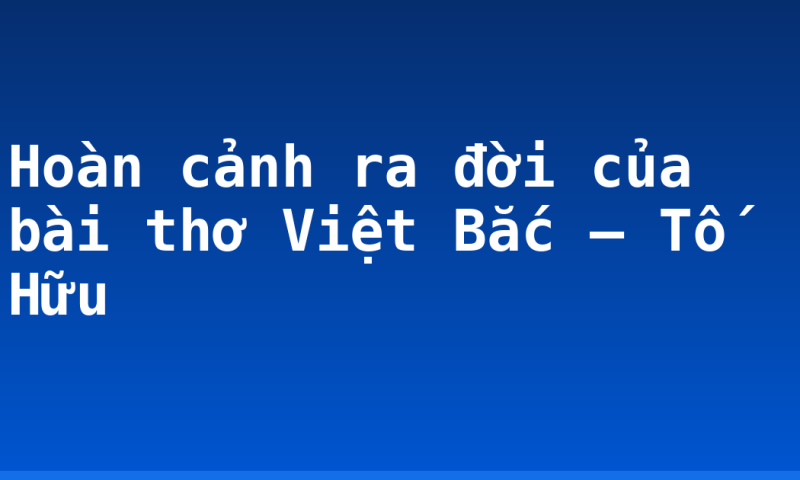 Hoàn cảnh ra đời của bài thơ Việt Bắc – Tố Hữu