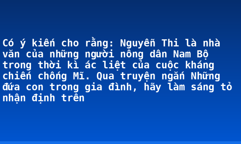 Có ý kiến cho rằng: Nguyễn Thi là nhà văn của những người nông dân Nam Bộ trong thời kì ác liệt của cuộc kháng chiến chống Mĩ. Qua truyện ngắn Những đứa con trong gia đình, hãy làm sáng tỏ nhận định trên