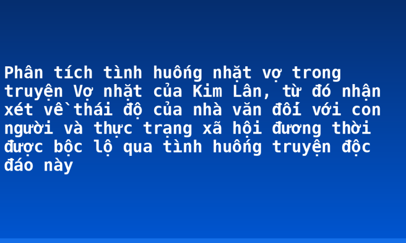 Phân tích tình huống nhặt vợ trong truyện Vợ nhặt của Kim Lân, từ đó nhận xét về thái độ của nhà văn đối với con người và thực trạng xã hội đương thời được bộc lộ qua tình huống truyện độc đáo này
