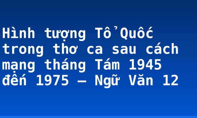 Hình tượng Tổ Quốc trong thơ ca sau cách mạng tháng Tám 1945 đến 1975 – Ngữ Văn 12