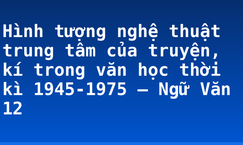 Hình tượng nghệ thuật trung tâm của truyện, kí trong văn học thời kì 1945-1975 – Ngữ Văn 12