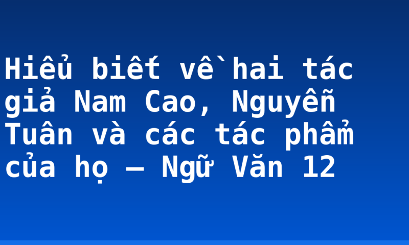 Hiểu biết về hai tác giả Nam Cao, Nguyễn Tuân và các tác phẩm của họ – Ngữ Văn 12
