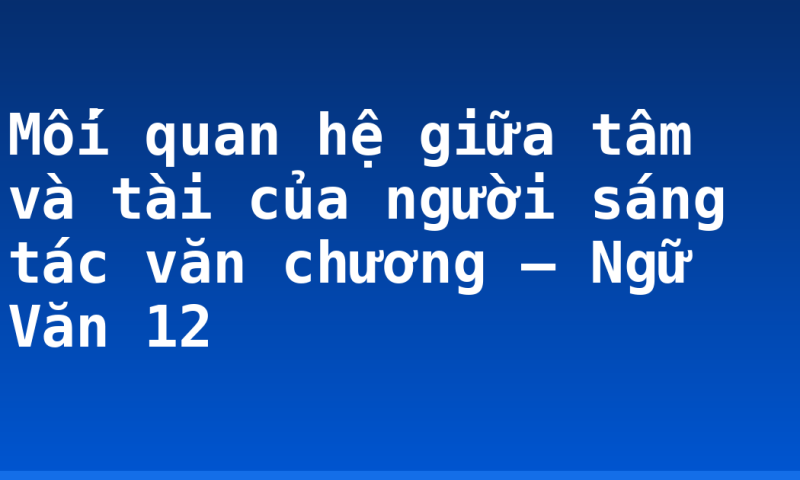 Mối quan hệ giữa tâm và tài của người sáng tác văn chương – Ngữ Văn 12