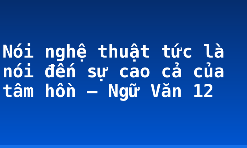 Nói nghệ thuật tức là nói đến sự cao cả của tâm hồn – Ngữ Văn 12