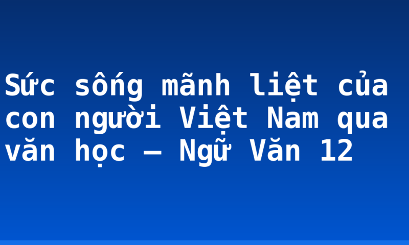 Sức sống mãnh liệt của con người Việt Nam qua văn học – Ngữ Văn 12