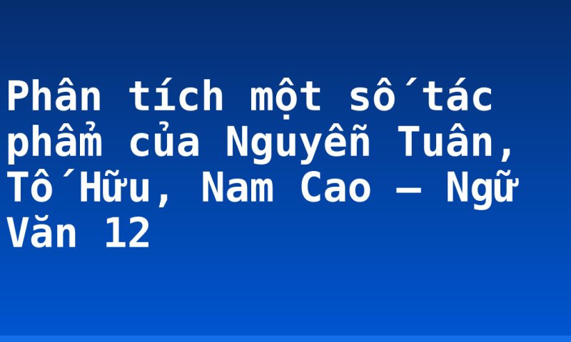 Phân tích một số tác phẩm của Nguyễn Tuân, Tố Hữu, Nam Cao – Ngữ Văn 12