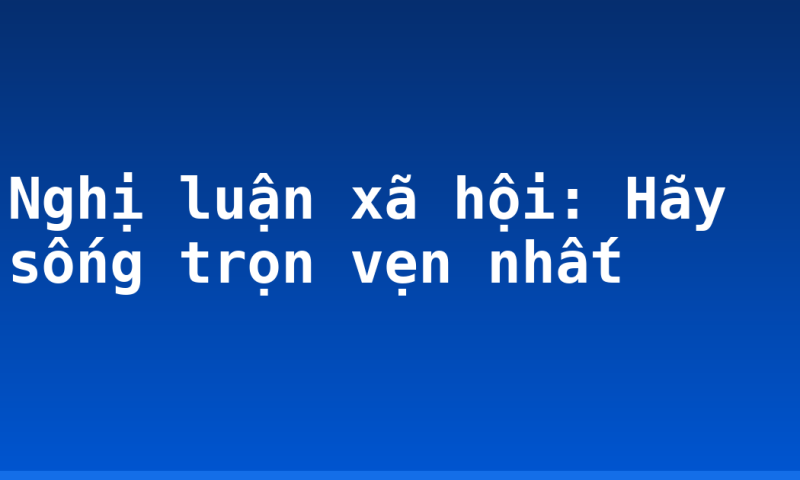 Nghị luận xã hội: Hãy sống trọn vẹn nhất