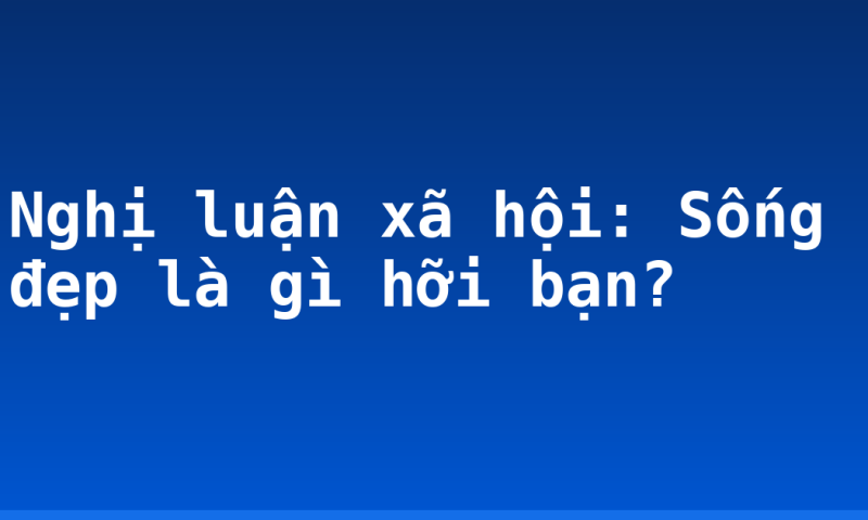 Nghị luận xã hội: Sống đẹp là gì hỡi bạn?