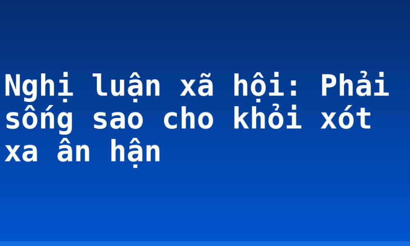 Nghị luận xã hội: Phải sống sao cho khỏi xót xa ân hận
