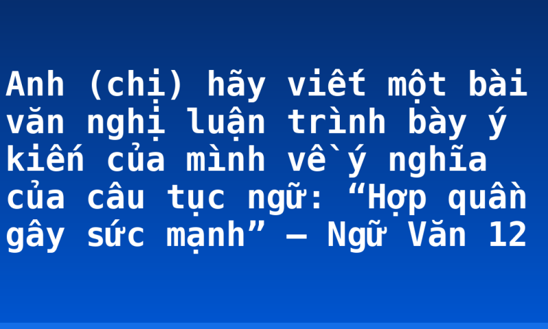 Anh (chị) hãy viết một bài văn nghị luận trình bày ý kiến của mình về ý nghĩa của câu tục ngữ: “Hợp quần gây sức mạnh” – Ngữ Văn 12