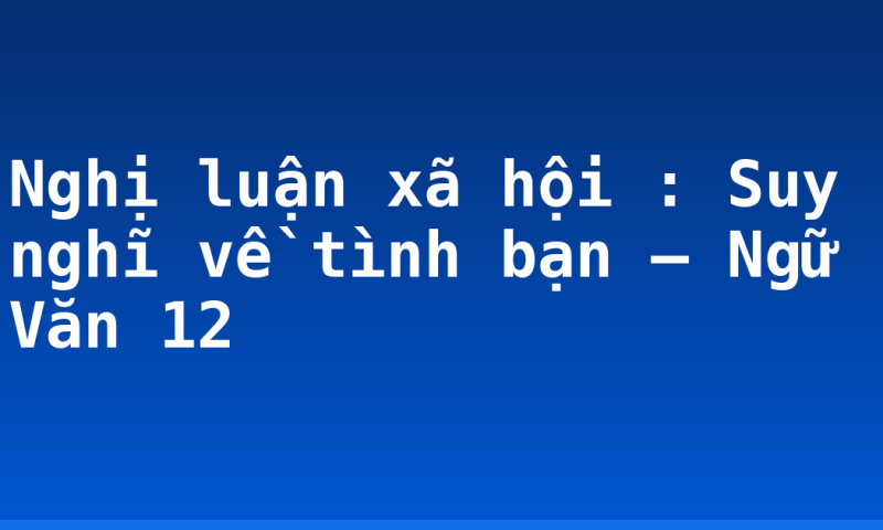Nghị luận xã hội : Suy nghĩ về tình bạn – Ngữ Văn 12