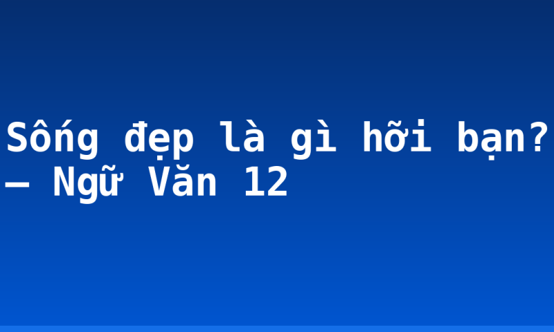 Sống đẹp là gì hỡi bạn? – Ngữ Văn 12