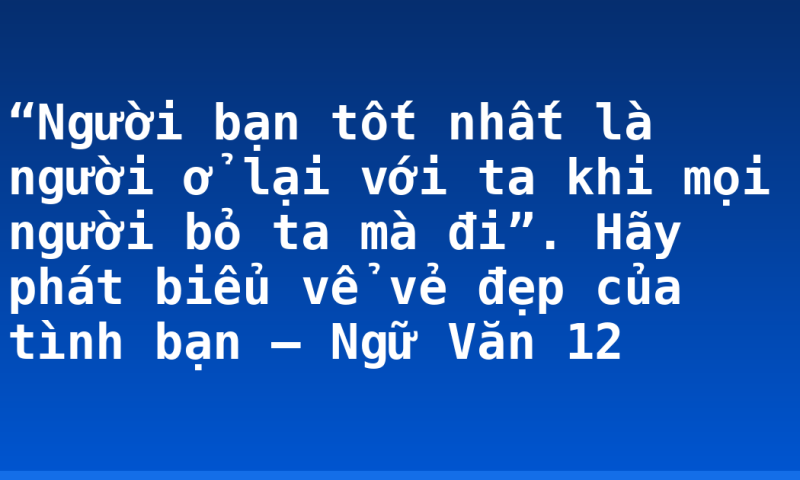 “Người bạn tốt nhất là người ở lại với ta khi mọi người bỏ ta mà đi”. Hãy phát biểu vể vẻ đẹp của tình bạn – Ngữ Văn 12