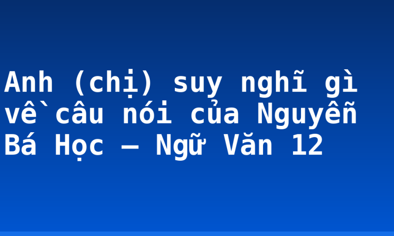 Anh (chị) suy nghĩ gì về câu nói của Nguyễn Bá Học – Ngữ Văn 12