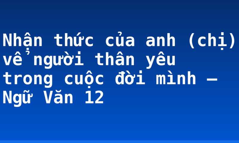 Nhận thức của anh (chị) vể người thân yêu trong cuộc đời mình – Ngữ Văn 12